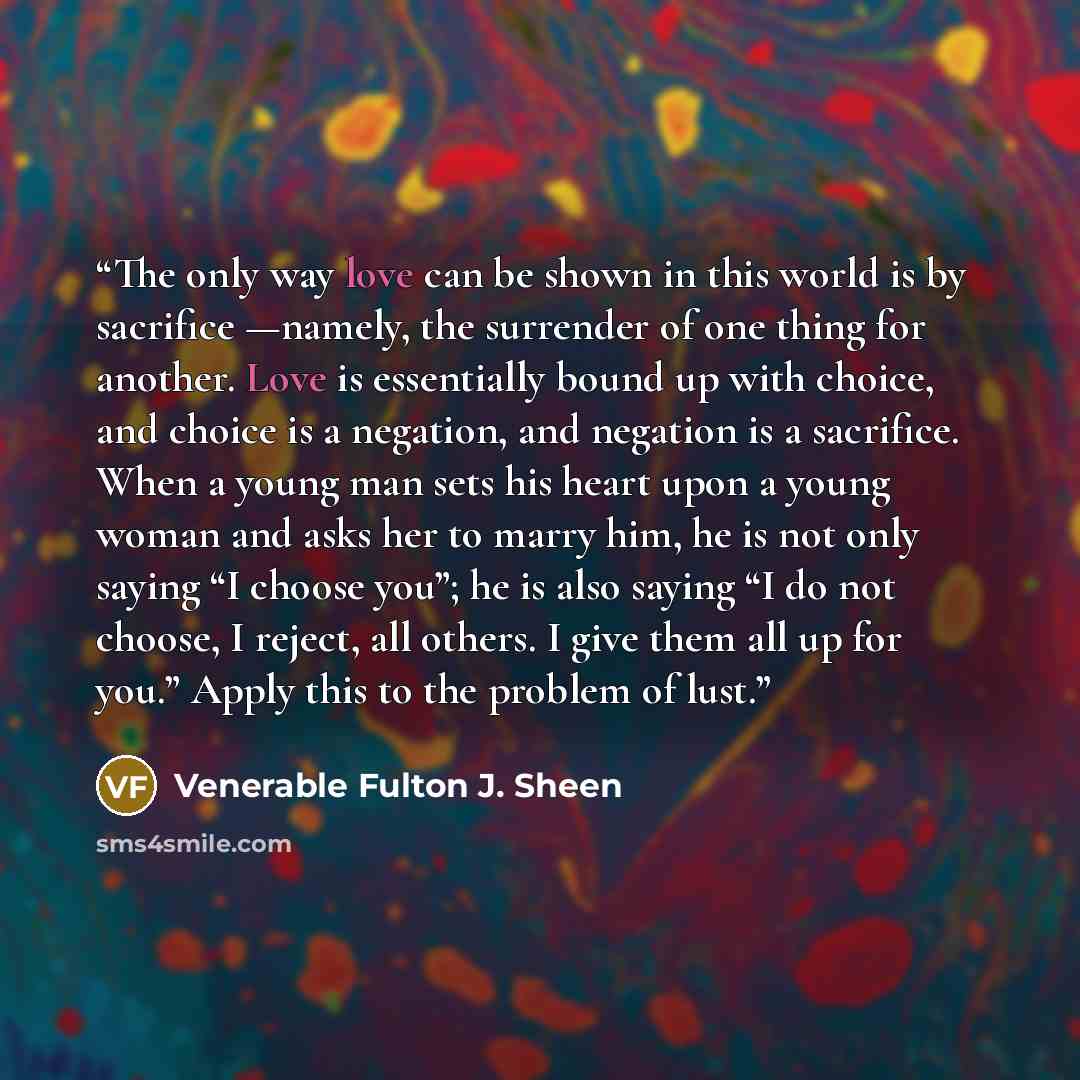 “The only way love can be shown in this world is by sacrifice —namely, the surrender of one thing for another. Love is essentially bound up with choice, and choice is a negation, and negation is a sacrifice. When a young man sets his heart upon a young woman and asks her to marry him, he is not…” quote by Venerable Fulton J. Sheen