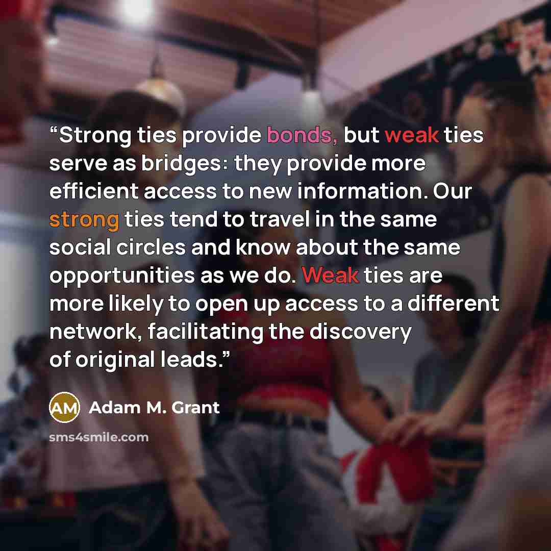 “Strong ties provide bonds, but weak ties serve as bridges: they provide more efficient access to new information. Our strong ties tend to travel in the same social circles and know about the same opportunities as we do. Weak ties are more likely to open up access to a different network…” quote by Adam M. Grant