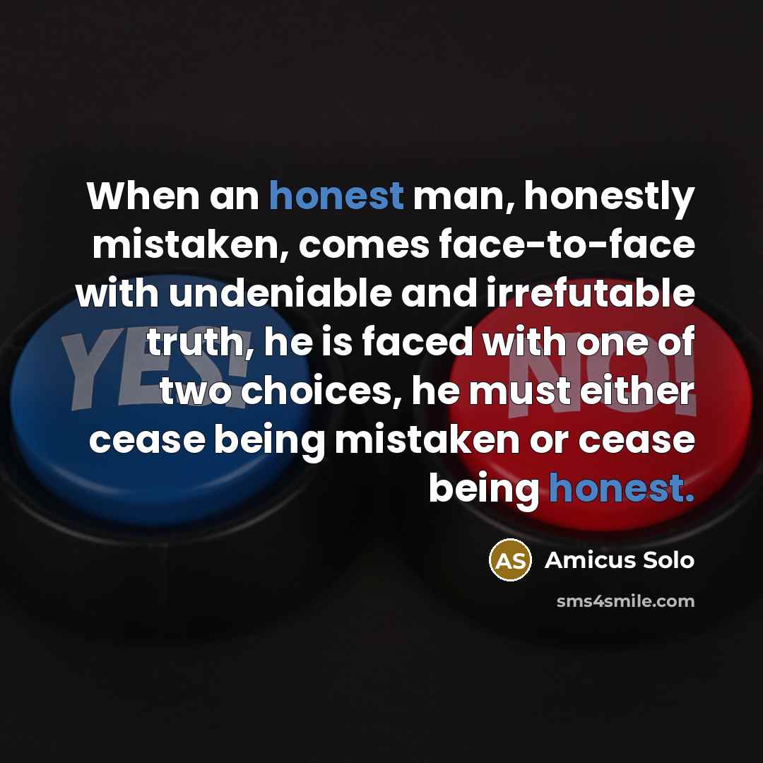 “When an honest man, honestly mistaken, comes face-to-face with undeniable and irrefutable truth, he is faced with one of two choices, he must either cease being mistaken or cease being honest.” quote by Amicus Solo