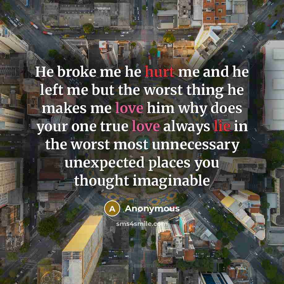 “He broke me he hurt me and he left me but the worst thing he makes me love him why does your one true love always lie in the worst most unnecessary unexpected places you thought imaginable” quote by Anonymous