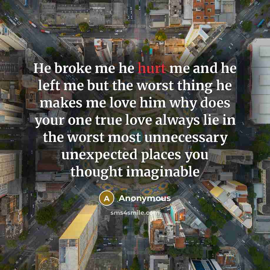“He broke me he hurt me and he left me but the worst thing he makes me love him why does your one true love always lie in the worst most unnecessary unexpected places you thought imaginable” quote by Anonymous