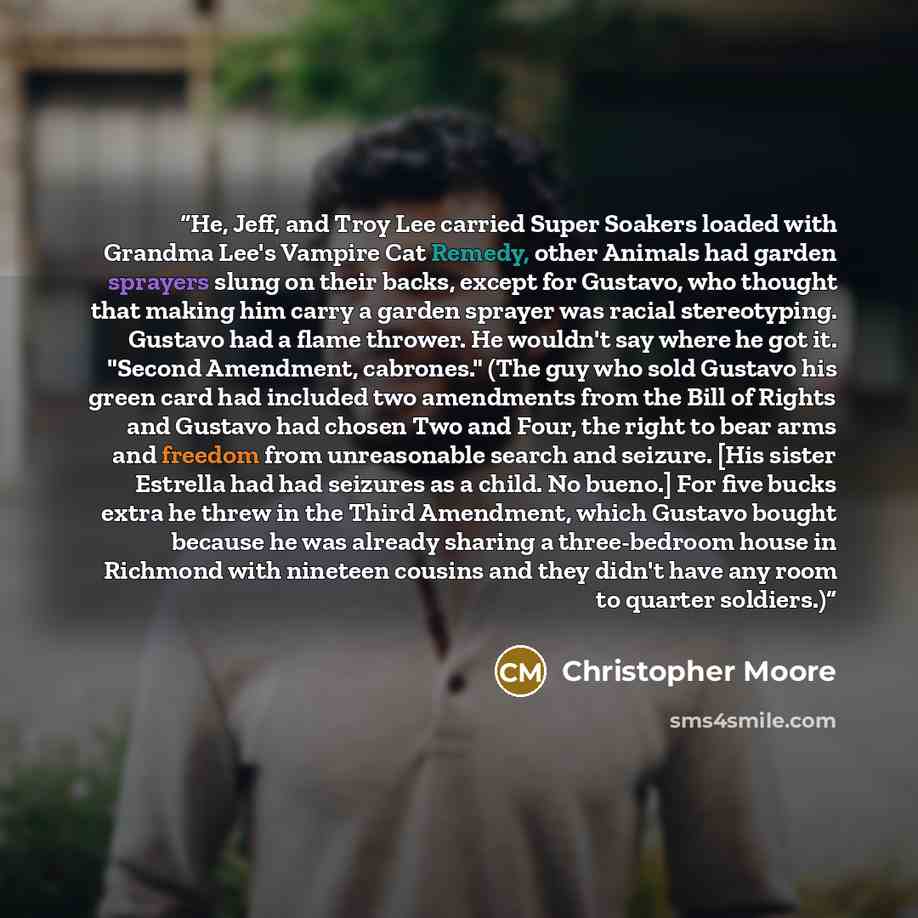 “He, Jeff, and Troy Lee carried Super Soakers loaded with Grandma Lee's Vampire Cat Remedy, other Animals had garden sprayers slung on their backs, except for Gustavo, who thought that making him carry a garden sprayer was racial stereotyping. Gustavo had a flame thrower. He wouldn't say where he…” quote by Christopher Moore