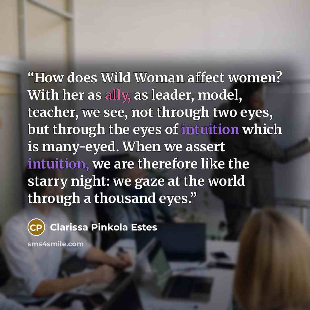 “How does Wild Woman affect women? With her as ally, as leader, model, teacher, we see, not through two eyes, but through the eyes of intuition which is many-eyed. When we assert intuition, we are therefore like the starry night: we gaze at the world through a thousand eyes.” quote by Clarissa Pinkola Estés
