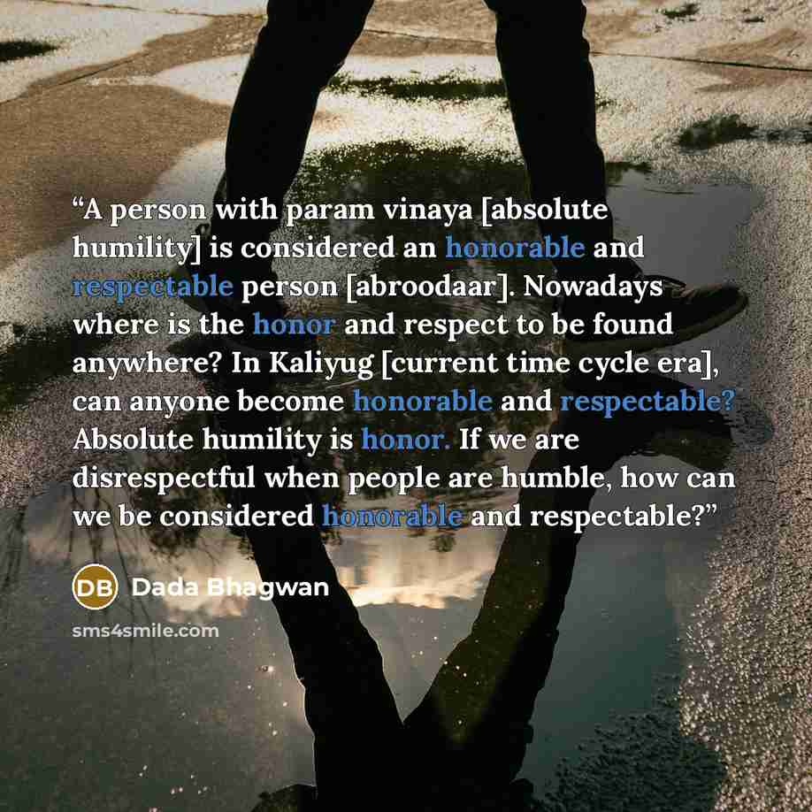 “A person with param vinaya [absolute humility] is considered an honorable and respectable person [abroodaar]. Nowadays where is the honor and respect to be found anywhere? In Kaliyug [current time cycle era], can anyone become honorable and respectable? Absolute humility is honor. If we are…” quote by Dada Bhagwan