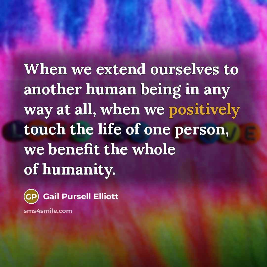 “When we extend ourselves to another human being in any way at all, when we positively touch the life of one person, we benefit the whole of humanity.” quote by Gail Pursell Elliott