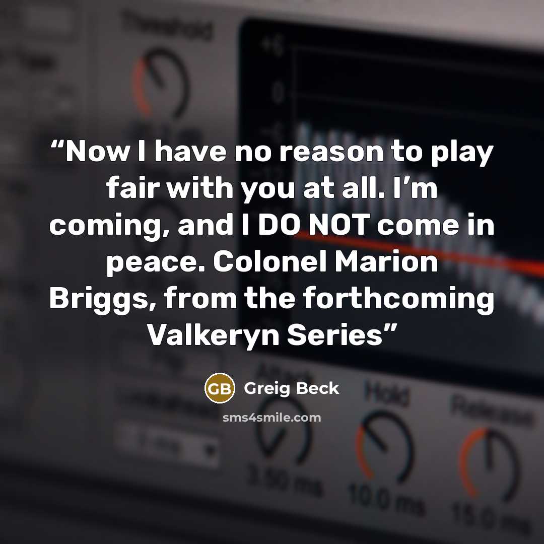 “Now I have no reason to play fair with you at all. I’m coming, and I DO NOT come in peace. Colonel Marion Briggs, from the forthcoming Valkeryn Series” quote by Greig Beck