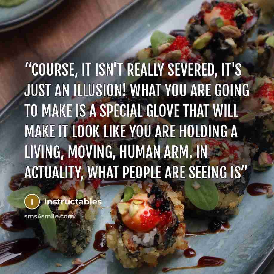 “course, it isn't really severed, it's just an illusion! What you are going to make is a special glove that will make it look like you are holding a living, moving, human arm. In actuality, what people are seeing is” quote by Instructables