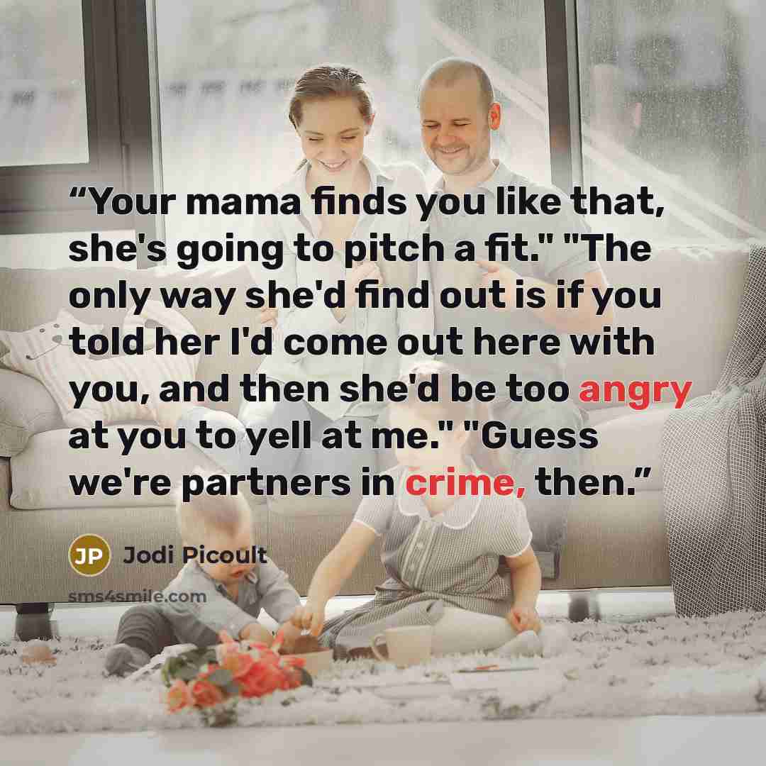 “Your mama finds you like that, she's going to pitch a fit." "The only way she'd find out is if you told her I'd come out here with you, and then she'd be too angry at you to yell at me." "Guess we're partners in crime, then.” quote by Jodi Picoult