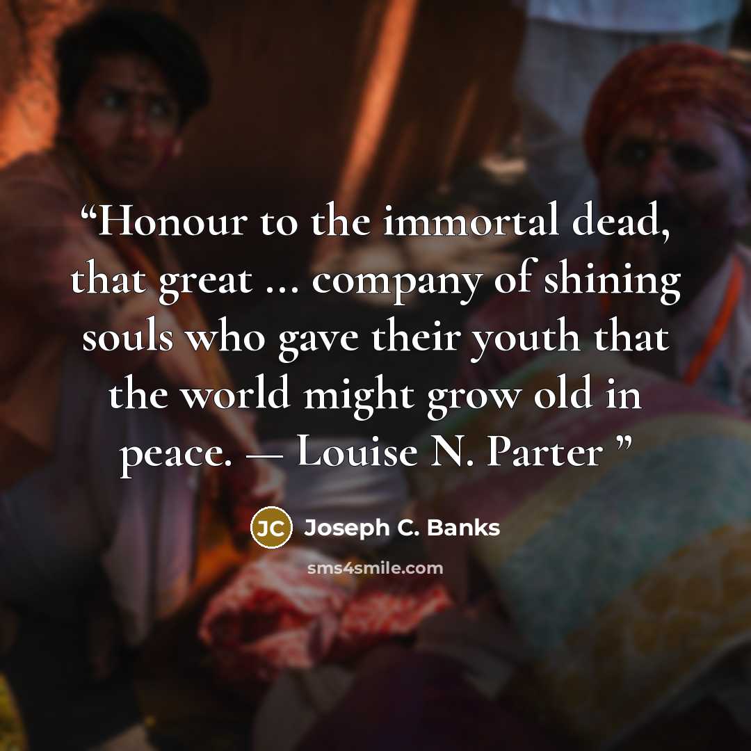 “Honour to the immortal dead, that great ... company of shining souls who gave their youth that the world might grow old in peace. — Louise N. Parter” quote by Joseph C. Banks