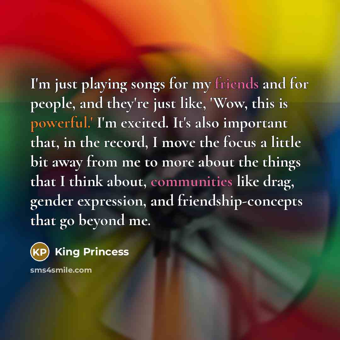 “I'm just playing songs for my friends and for people, and they're just like, 'Wow, this is powerful.' I'm excited. It's also important that, in the record, I move the focus a little bit away from me to more about the things that I think about, communities like drag, gender expression, and…” quote by King Princess