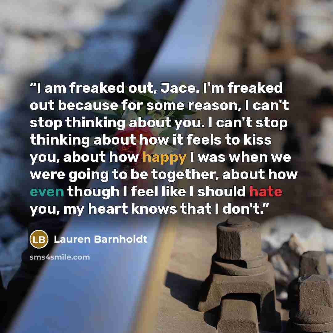 “I am freaked out, Jace. I'm freaked out because for some reason, I can't stop thinking about you. I can't stop thinking about how it feels to kiss you, about how happy I was when we were going to be together, about how even though I feel like I should hate you, my heart knows that I don't.” quote by Lauren Barnholdt