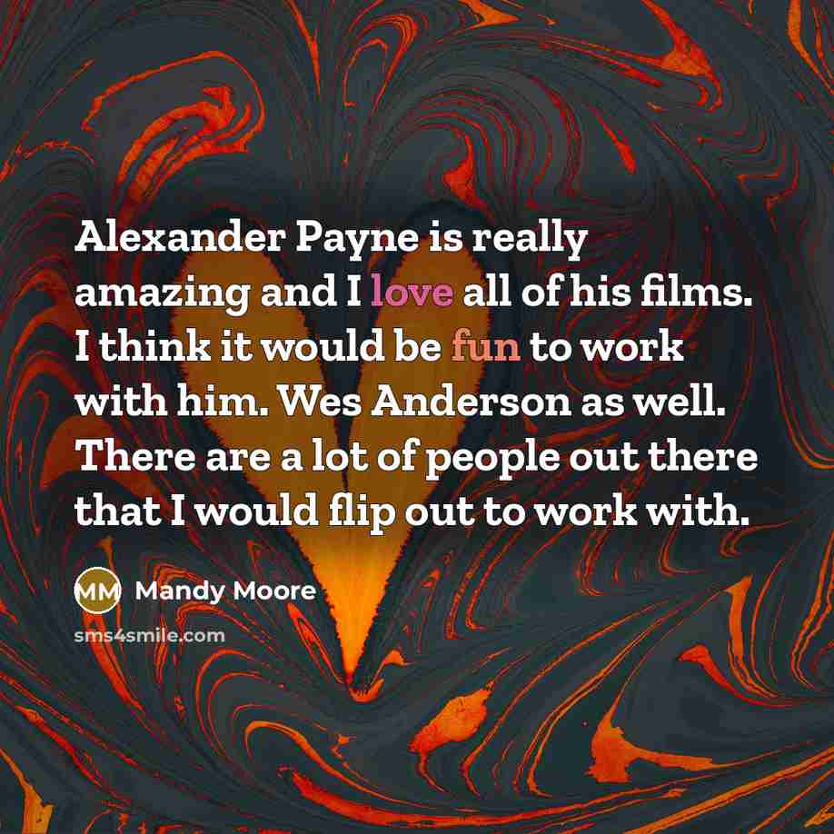 “Alexander Payne is really amazing and I love all of his films. I think it would be fun to work with him. Wes Anderson as well. There are a lot of people out there that I would flip out to work with.” quote by Mandy Moore