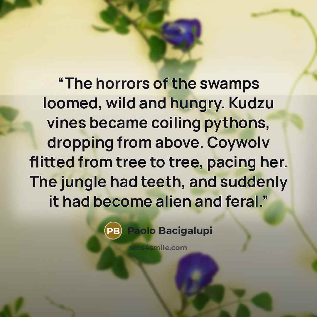 “The horrors of the swamps loomed, wild and hungry. Kudzu vines became coiling pythons, dropping from above. Coywolv flitted from tree to tree, pacing her. The jungle had teeth, and suddenly it had become alien and feral.” quote by Paolo Bacigalupi