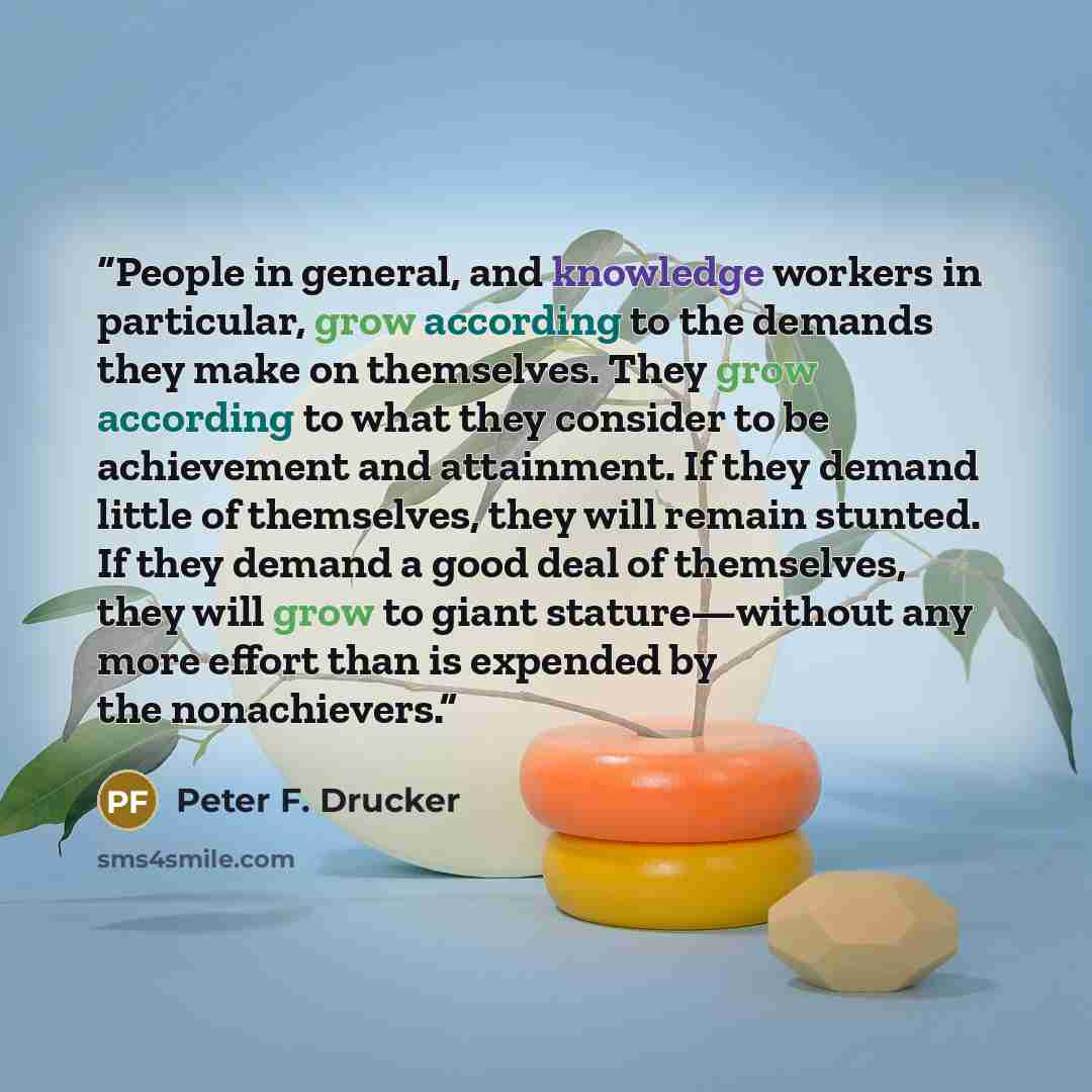 “People in general, and knowledge workers in particular, grow according to the demands they make on themselves. They grow according to what they consider to be achievement and attainment. If they demand little of themselves, they will remain stunted. If they demand a good deal of themselves, they…” quote by Peter F. Drucker