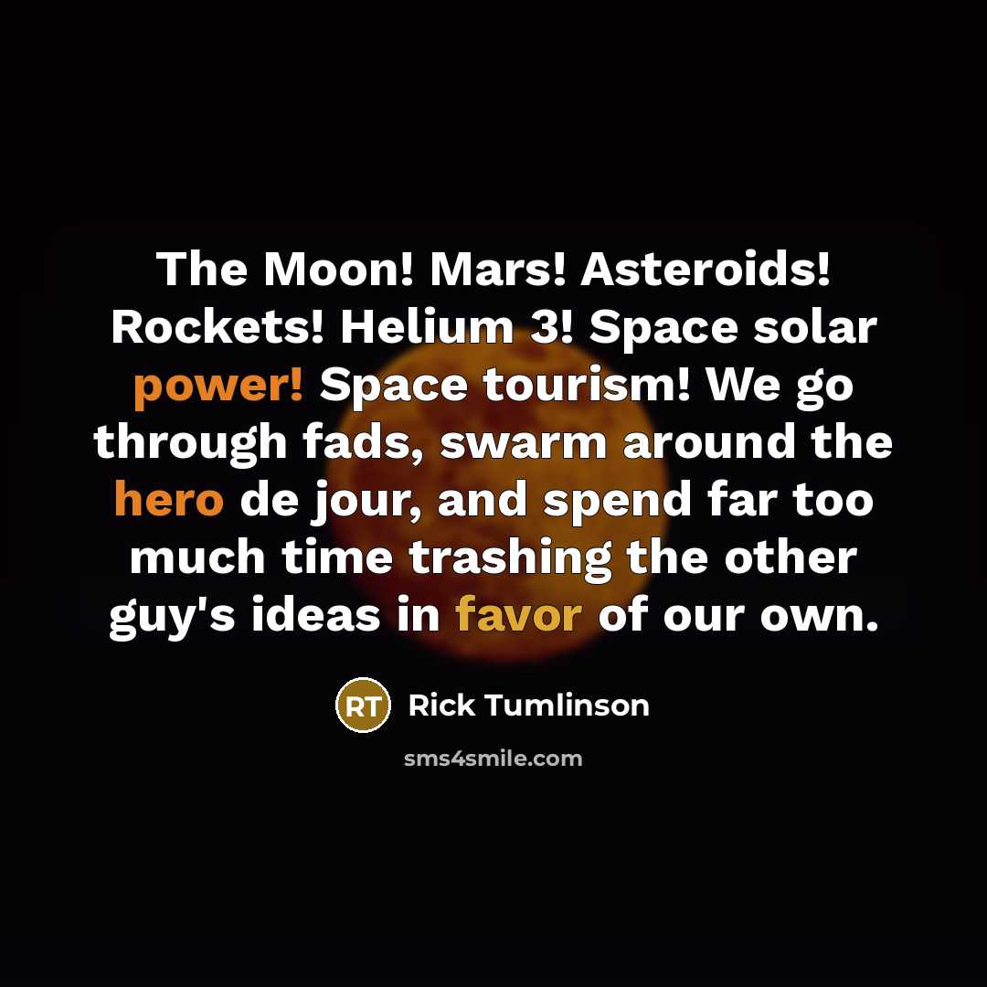 “The Moon! Mars! Asteroids! Rockets! Helium 3! Space solar power! Space tourism! We go through fads, swarm around the hero de jour, and spend far too much time trashing the other guy's ideas in favor of our own.” quote by Rick Tumlinson