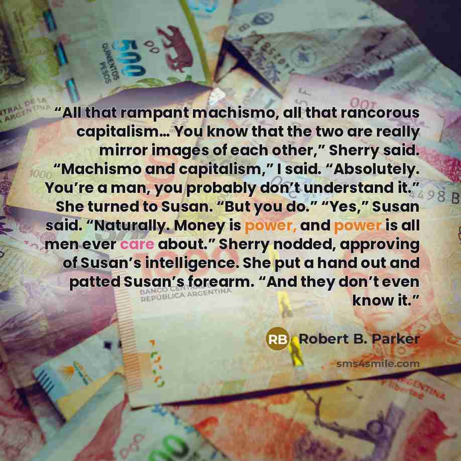 “All that rampant machismo, all that rancorous capitalism… You know that the two are really mirror images of each other,” Sherry said. “Machismo and capitalism,” I said. “Absolutely. You’re a man, you probably don’t understand it.” She turned to Susan. “But you do.” “Yes,” Susan said. “Naturally…” quote by Robert B. Parker
