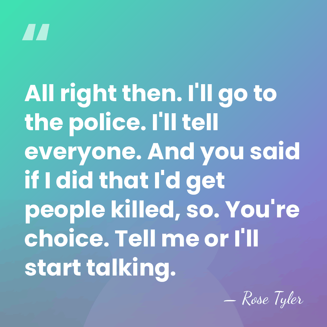 All right then. I'll go to the police. I'll tell everyone. And&hellip; - Rose Tyler