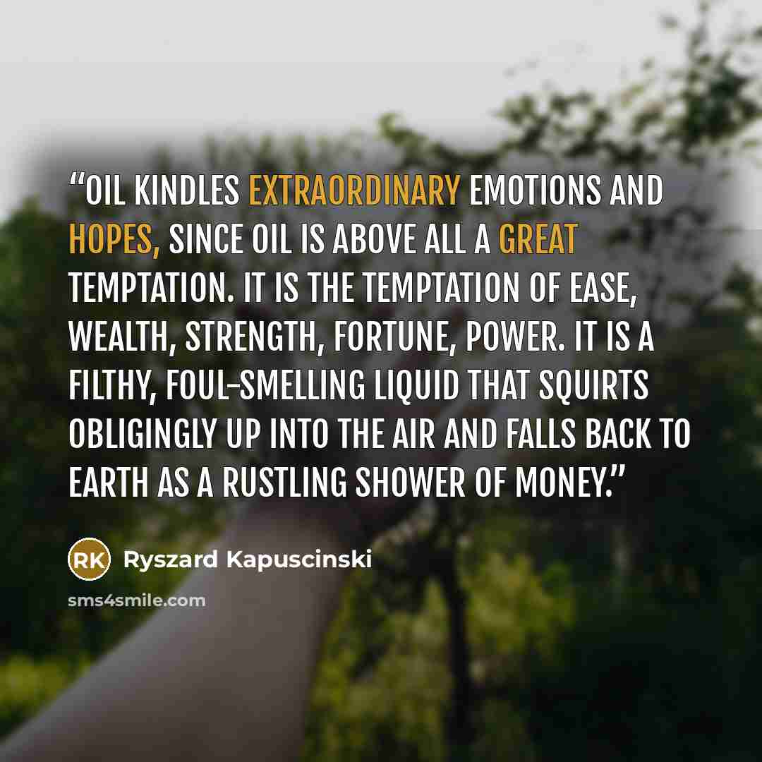 “Oil kindles extraordinary emotions and hopes, since oil is above all a great temptation. It is the temptation of ease, wealth, strength, fortune, power. It is a filthy, foul-smelling liquid that squirts obligingly up into the air and falls back to earth as a rustling shower of money.” quote by Ryszard Kapuściński