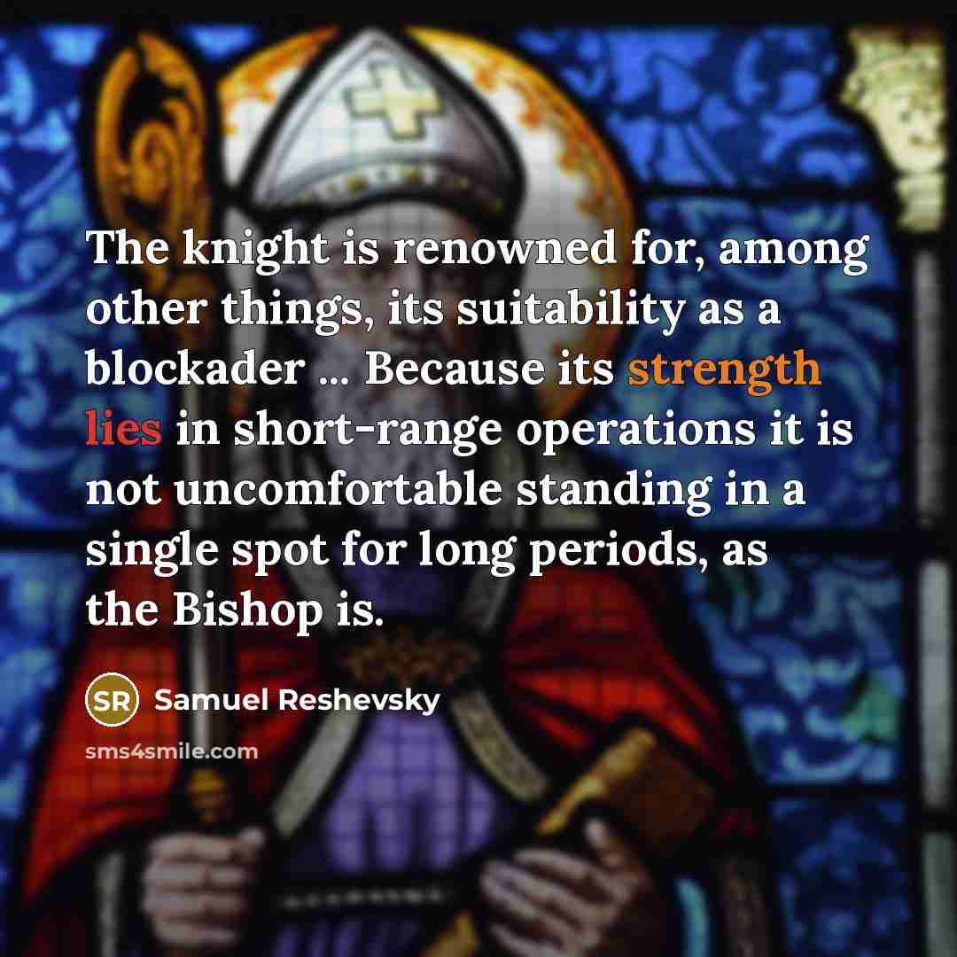 “The knight is renowned for, among other things, its suitability as a blockader ... Because its strength lies in short-range operations it is not uncomfortable standing in a single spot for long periods, as the Bishop is.” quote by Samuel Reshevsky