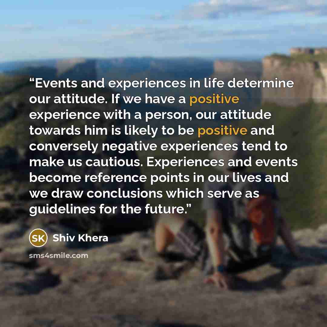 “Events and experiences in life determine our attitude. If we have a positive experience with a person, our attitude towards him is likely to be positive and conversely negative experiences tend to make us cautious. Experiences and events become reference points in our lives and we draw conclusions…” quote by Shiv Khera