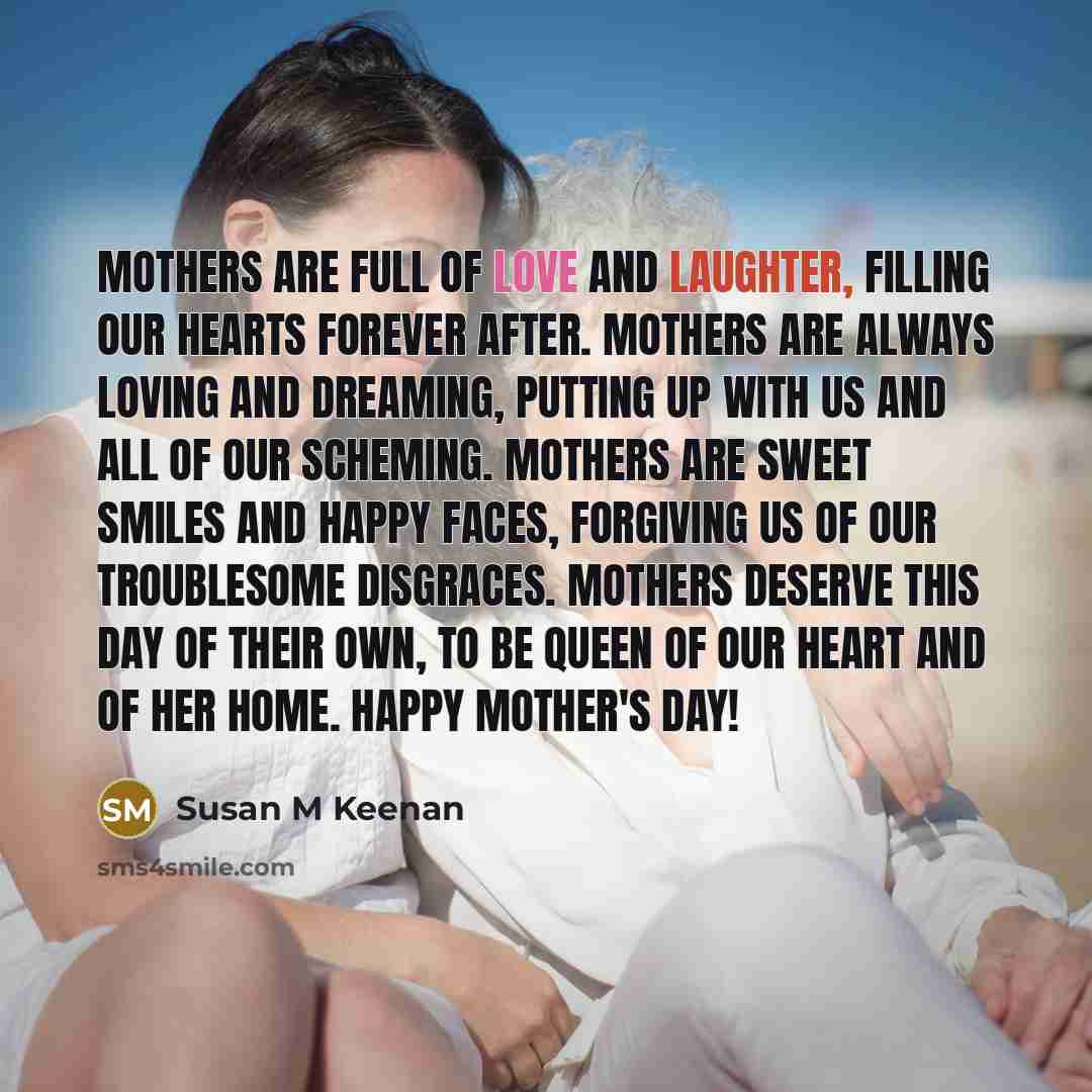 “Mothers are full of love and laughter, filling our hearts forever after. Mothers are always loving and dreaming, putting up with us and all of our scheming. Mothers are sweet smiles and happy faces, forgiving us of our troublesome disgraces. Mothers deserve this day of their own, to be queen of…” quote by Susan M Keenan