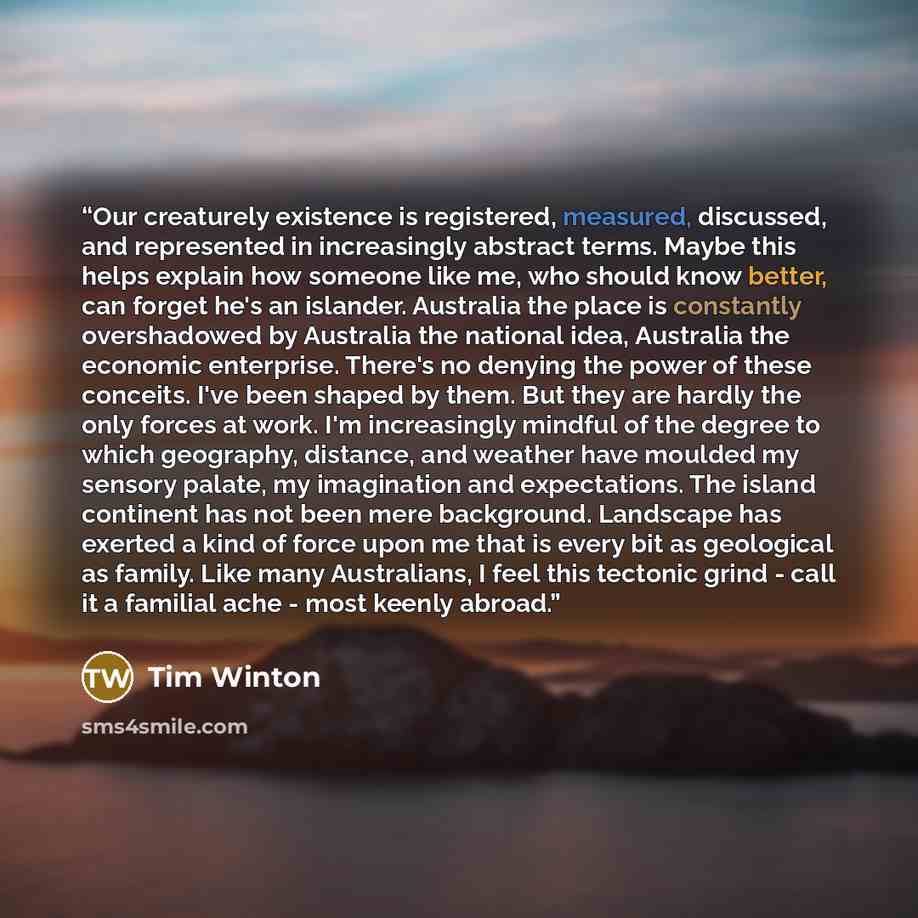 “Our creaturely existence is registered, measured, discussed, and represented in increasingly abstract terms. Maybe this helps explain how someone like me, who should know better, can forget he's an islander. Australia the place is constantly overshadowed by Australia the national idea, Australia…” quote by Tim Winton
