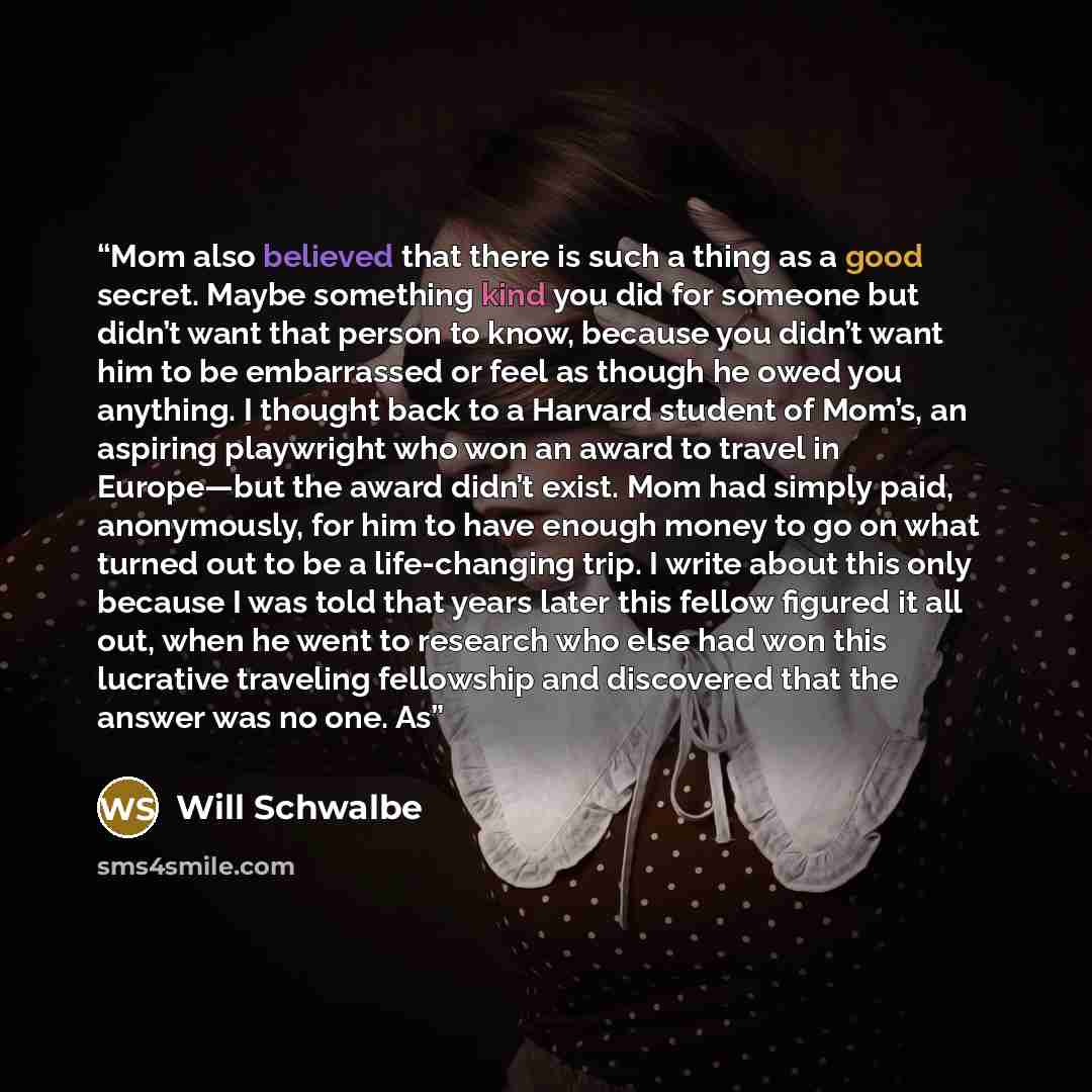 “Mom also believed that there is such a thing as a good secret. Maybe something kind you did for someone but didn’t want that person to know, because you didn’t want him to be embarrassed or feel as though he owed you anything. I thought back to a Harvard student of Mom’s, an aspiring playwright…” quote by Will Schwalbe