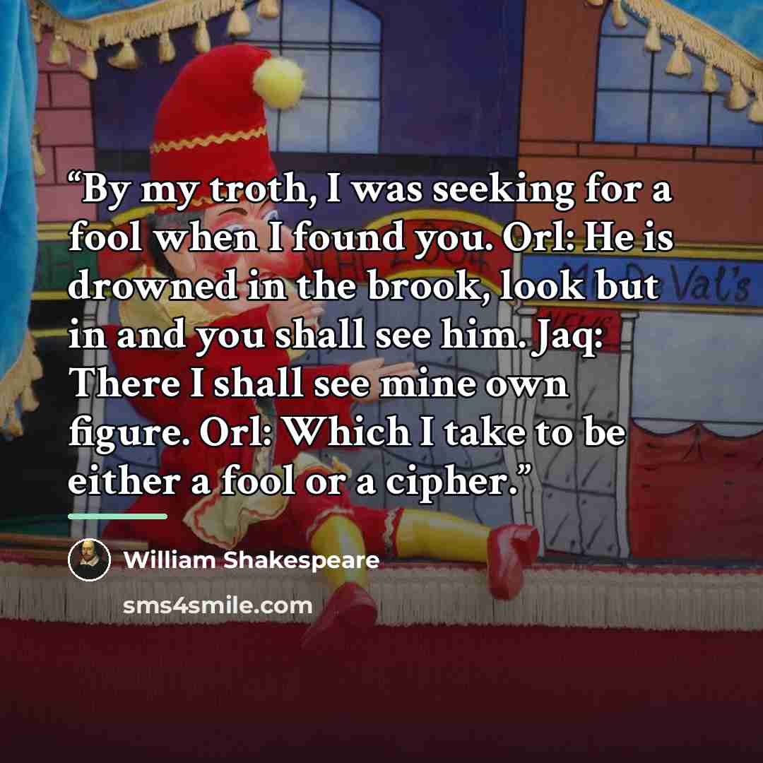 “By my troth, I was seeking for a fool when I found you. Orl: He is drowned in the brook, look but in and you shall see him. Jaq: There I shall see mine own figure. Orl: Which I take to be either a fool or a cipher.” quote by William Shakespeare