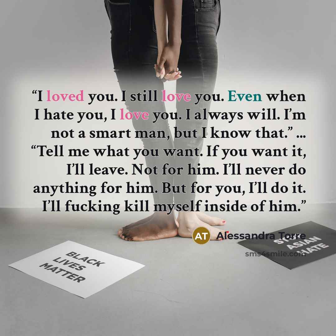 “I loved you. I still love you. Even when I hate you, I love you. I always will. I’m not a smart man, but I know that.” ... “Tell me what you want. If you want it, I’ll leave. Not for him. I’ll never do anything for him. But for you, I’ll do it. I’ll fucking kill myself inside of him.” quote by Alessandra Torre