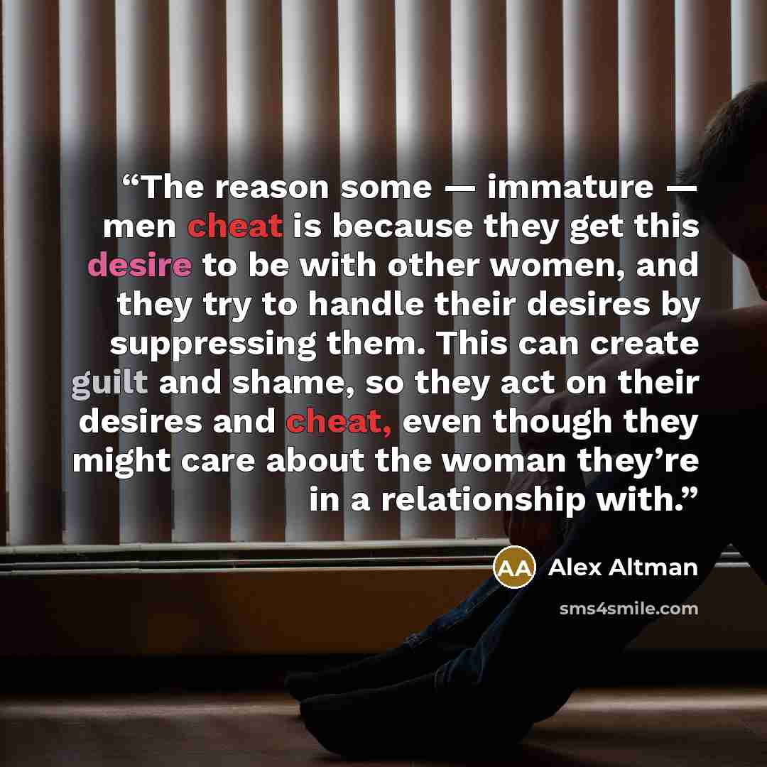 “The reason some — immature — men cheat is because they get this desire to be with other women, and they try to handle their desires by suppressing them. This can create guilt and shame, so they act on their desires and cheat, even though they might care about the woman they’re in a relationship…” quote by Alex Altman