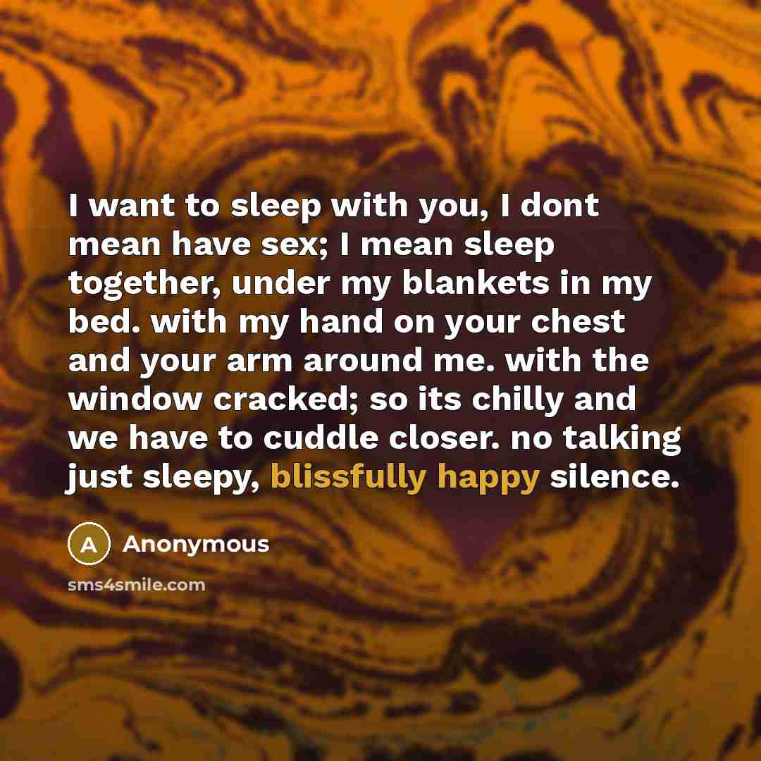 “I want to sleep with you, I dont mean have sex; I mean sleep together, under my blankets in my bed. with my hand on your chest and your arm around me. with the window cracked; so its chilly and we have to cuddle closer. no talking just sleepy, blissfully happy silence.” quote by Anonymous