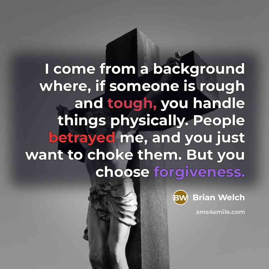 “I come from a background where, if someone is rough and tough, you handle things physically. People betrayed me, and you just want to choke them. But you choose forgiveness.” quote by Brian Welch