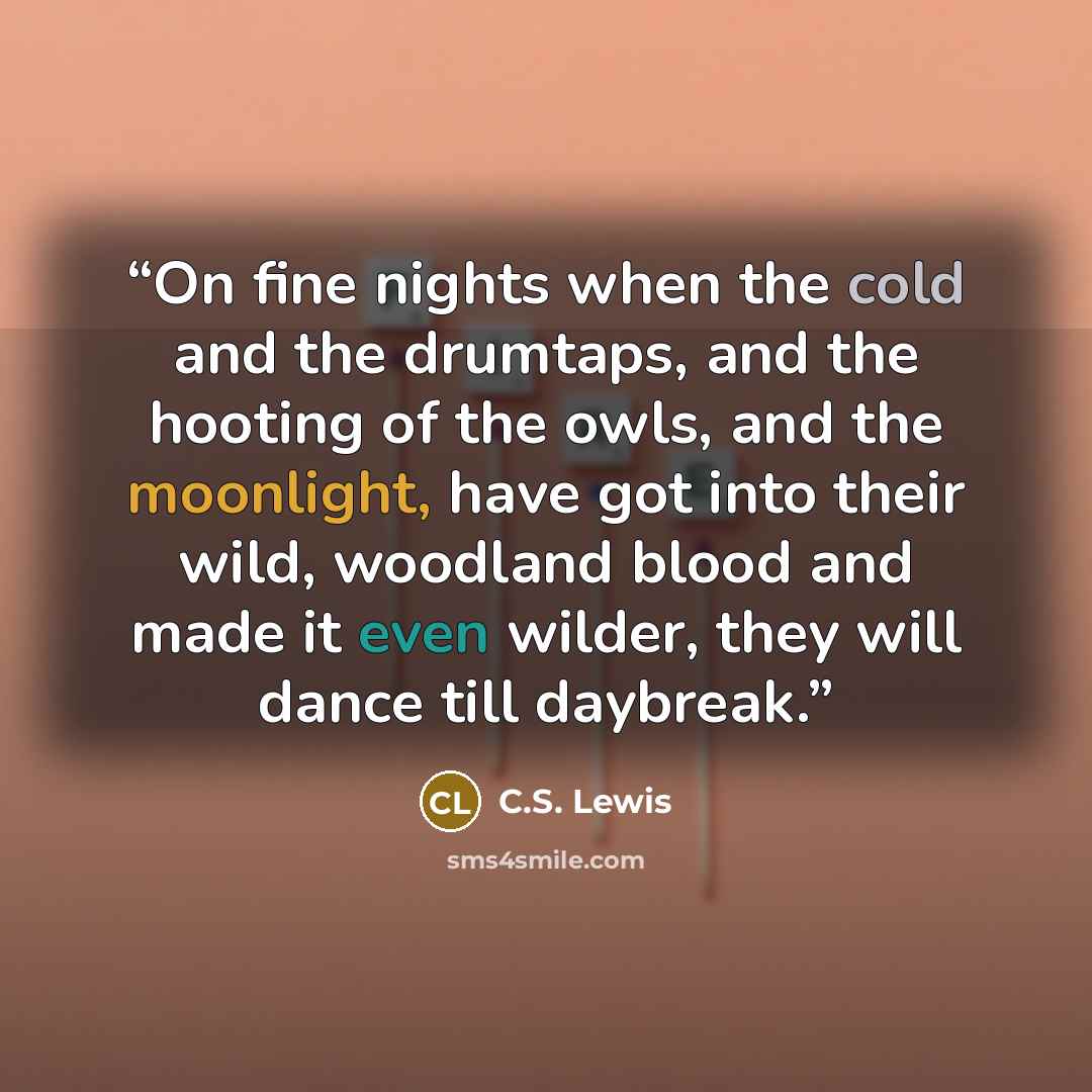 “On fine nights when the cold and the drumtaps, and the hooting of the owls, and the moonlight, have got into their wild, woodland blood and made it even wilder, they will dance till daybreak.” quote by C.S. Lewis