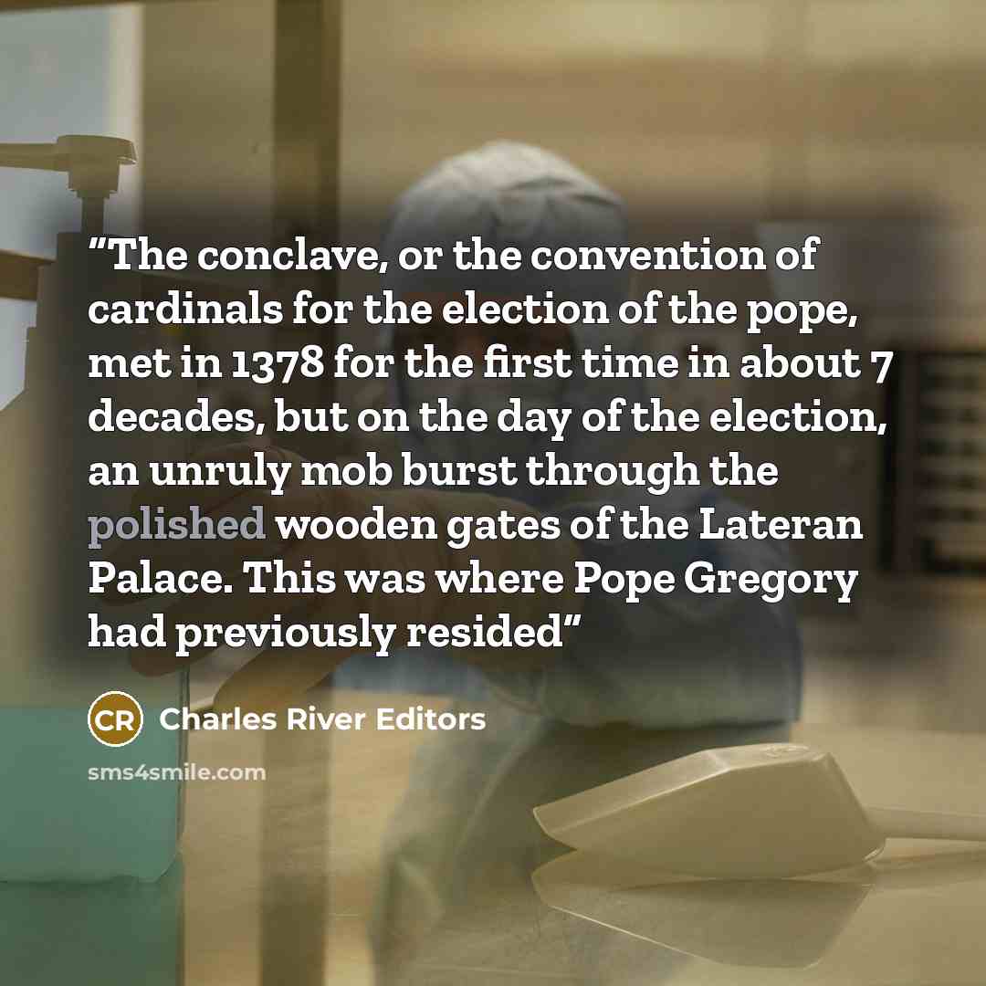 “The conclave, or the convention of cardinals for the election of the pope, met in 1378 for the first time in about 7 decades, but on the day of the election, an unruly mob burst through the polished wooden gates of the Lateran Palace. This was where Pope Gregory had previously resided” quote by Charles River Editors