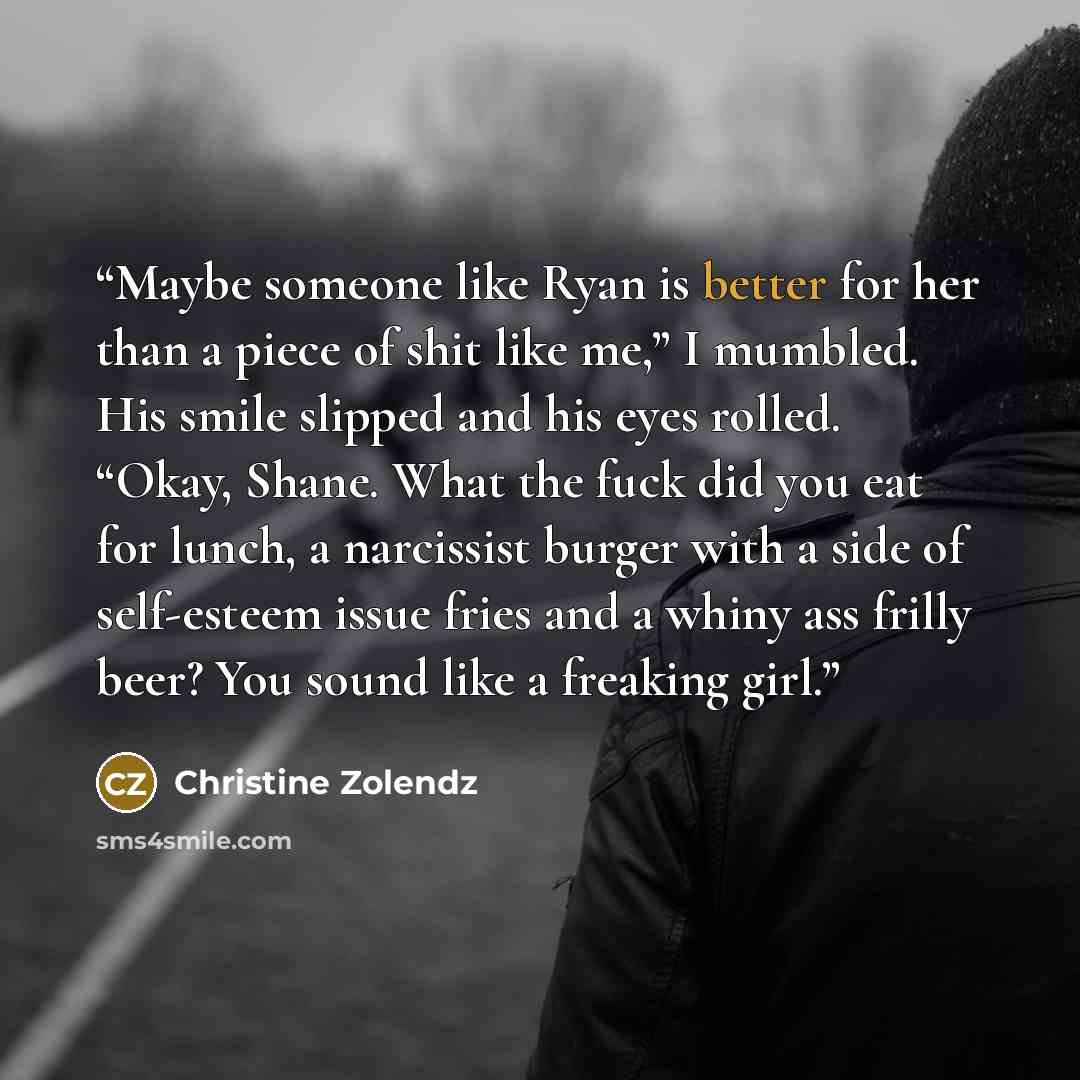 “Maybe someone like Ryan is better for her than a piece of shit like me,” I mumbled. His smile slipped and his eyes rolled. “Okay, Shane. What the fuck did you eat for lunch, a narcissist burger with a side of self-esteem issue fries and a whiny ass frilly beer? You sound like a freaking girl.” quote by Christine Zolendz