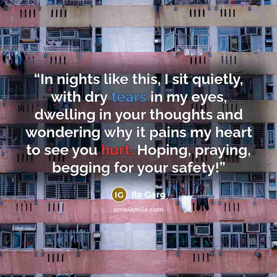 “In nights like this, I sit quietly, with dry tears in my eyes, dwelling in your thoughts and wondering why it pains my heart to see you hurt. Hoping, praying, begging for your safety!” quote by Ila Garg