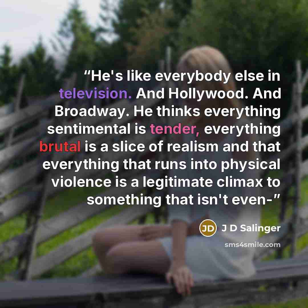 “He's like everybody else in television. And Hollywood. And Broadway. He thinks everything sentimental is tender, everything brutal is a slice of realism and that everything that runs into physical violence is a legitimate climax to something that isn't even-” quote by J D Salinger