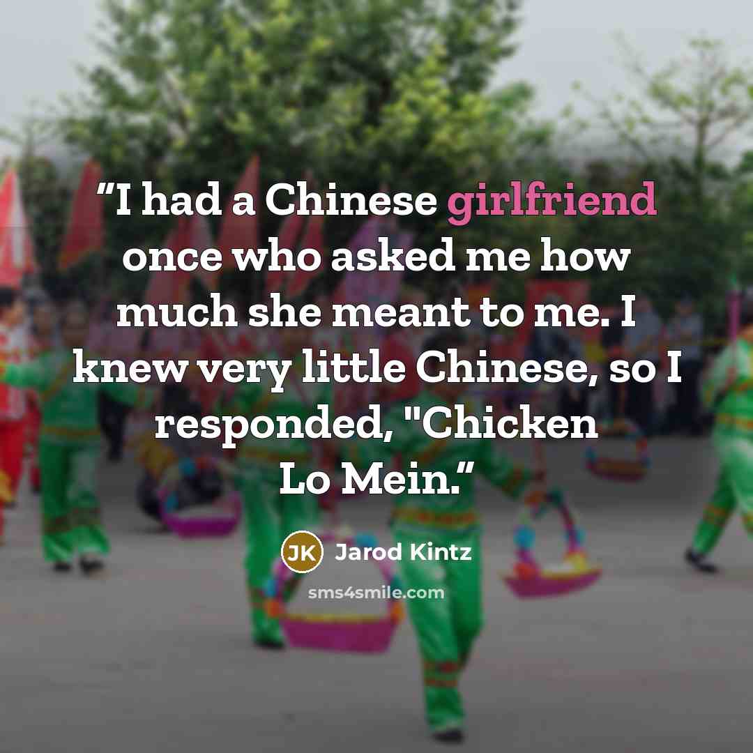 “I had a Chinese girlfriend once who asked me how much she meant to me. I knew very little Chinese, so I responded, "Chicken Lo Mein.” quote by Jarod Kintz