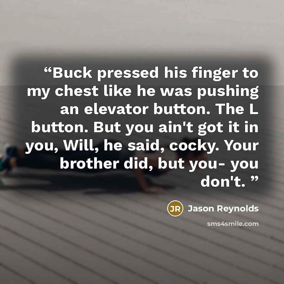 “Buck pressed his finger to my chest like he was pushing an elevator button. The L button. But you ain't got it in you, Will, he said, cocky. Your brother did, but you- you don't.” quote by Jason Reynolds