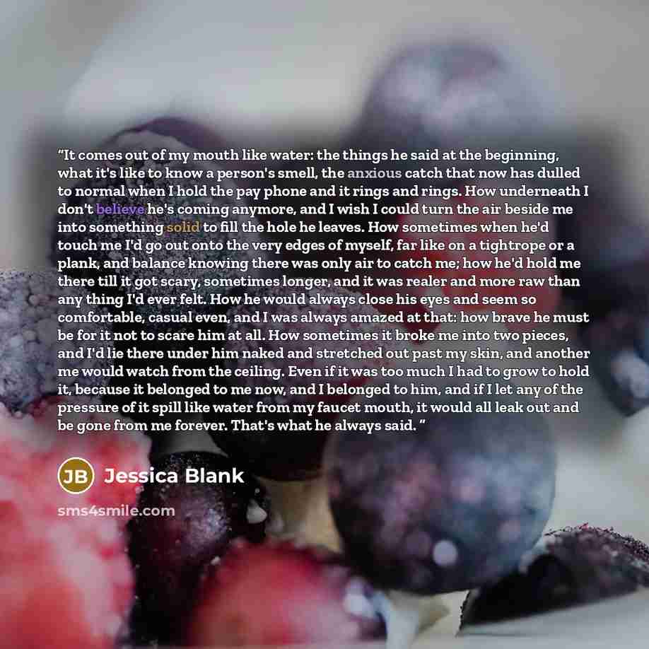 “It comes out of my mouth like water: the things he said at the beginning, what it's like to know a person's smell, the anxious catch that now has dulled to normal when I hold the pay phone and it rings and rings. How underneath I don't believe he's coming anymore, and I wish I could turn the air…” quote by Jessica Blank
