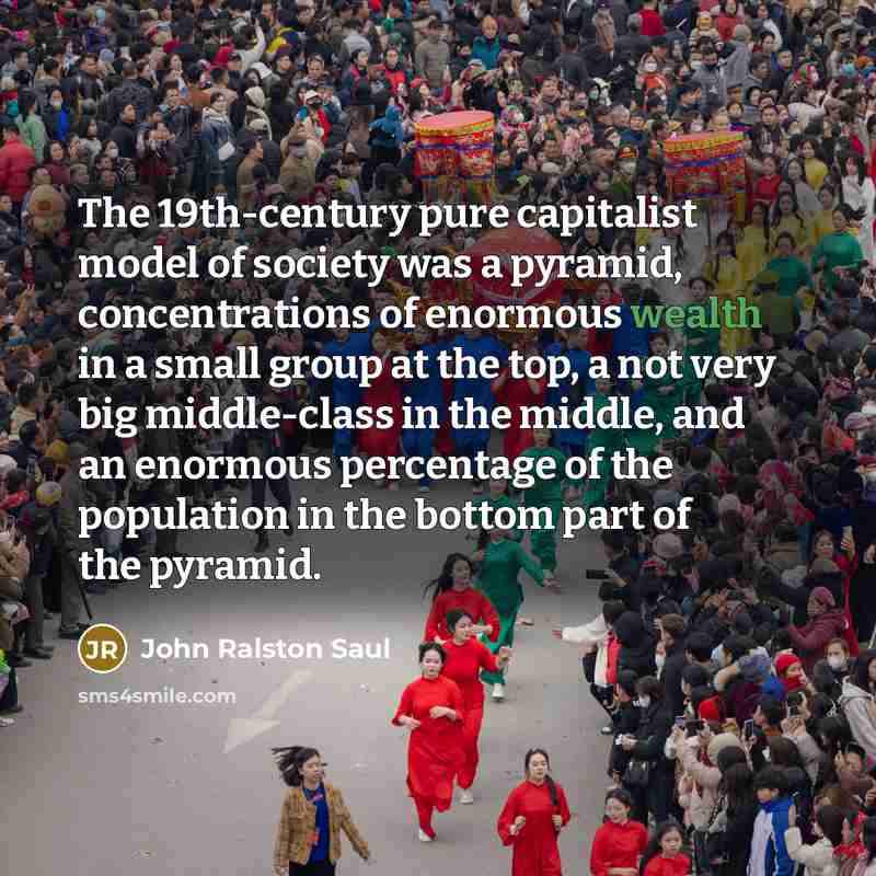 “The 19th-century pure capitalist model of society was a pyramid, concentrations of enormous wealth in a small group at the top, a not very big middle-class in the middle, and an enormous percentage of the population in the bottom part of the pyramid.” quote by John Ralston Saul