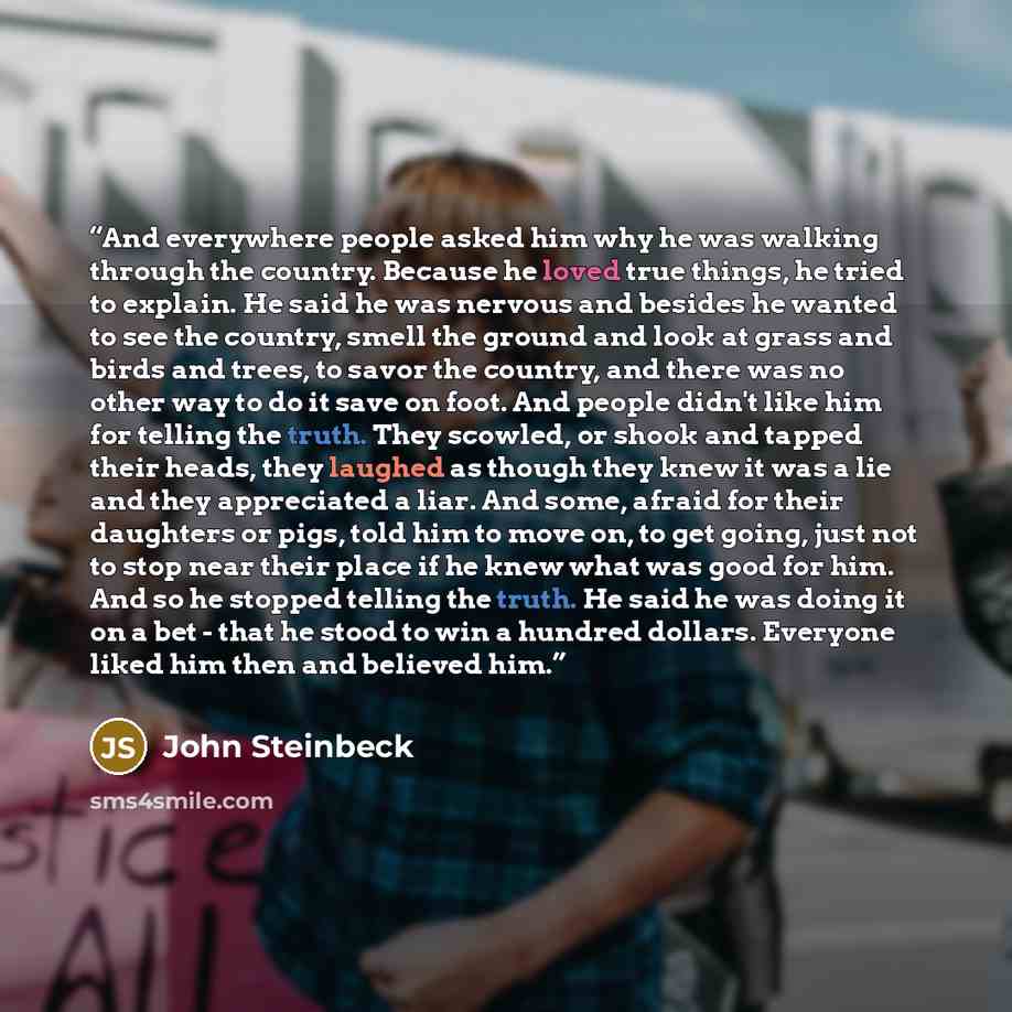 “And everywhere people asked him why he was walking through the country. Because he loved true things, he tried to explain. He said he was nervous and besides he wanted to see the country, smell the ground and look at grass and birds and trees, to savor the country, and there was no other way to do…” quote by John Steinbeck