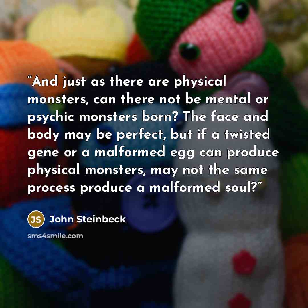 “And just as there are physical monsters, can there not be mental or psychic monsters born? The face and body may be perfect, but if a twisted gene or a malformed egg can produce physical monsters, may not the same process produce a malformed soul?” quote by John Steinbeck