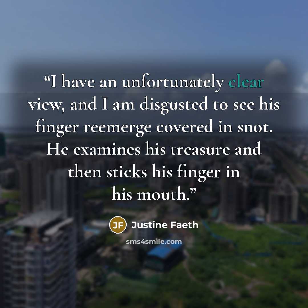 “I have an unfortunately clear view, and I am disgusted to see his finger reemerge covered in snot. He examines his treasure and then sticks his finger in his mouth.” quote by Justine Faeth