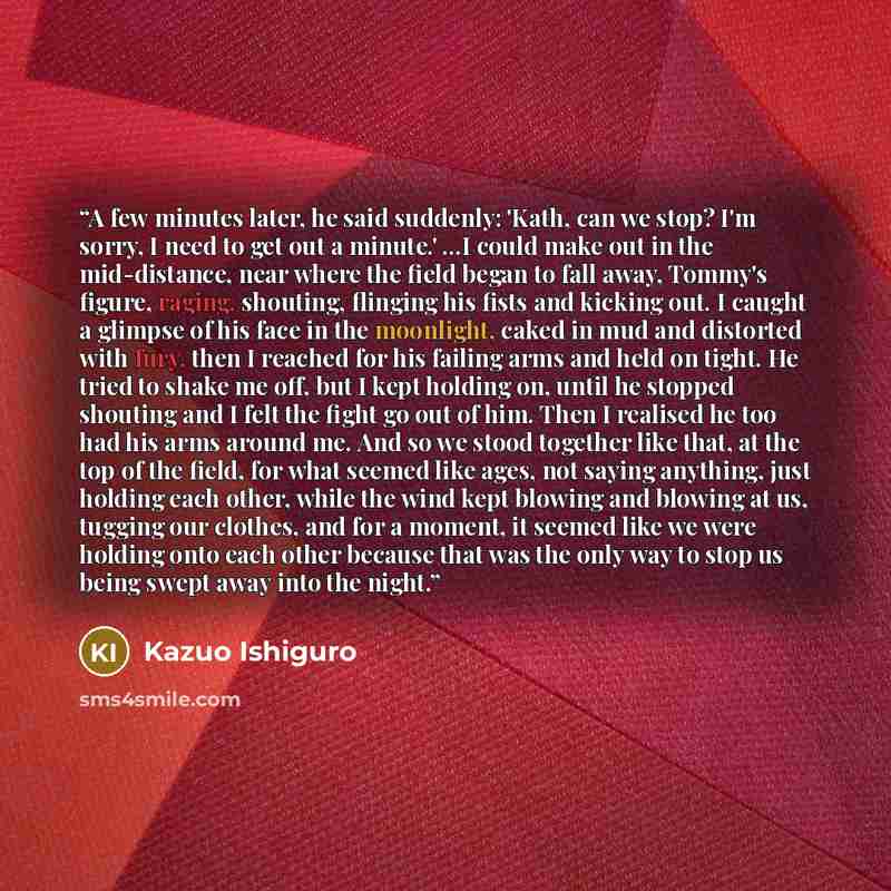 “A few minutes later, he said suddenly: 'Kath, can we stop? I'm sorry, I need to get out a minute.' ...I could make out in the mid-distance, near where the field began to fall away, Tommy's figure, raging, shouting, flinging his fists and kicking out. I caught a glimpse of his face in the…” quote by Kazuo Ishiguro