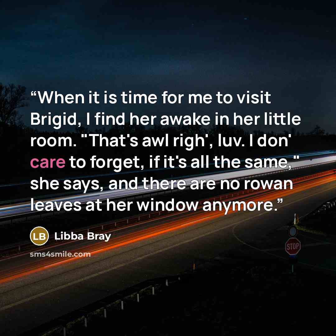 “When it is time for me to visit Brigid, I find her awake in her little room. "That's awl righ', luv. I don' care to forget, if it's all the same," she says, and there are no rowan leaves at her window anymore.” quote by Libba Bray