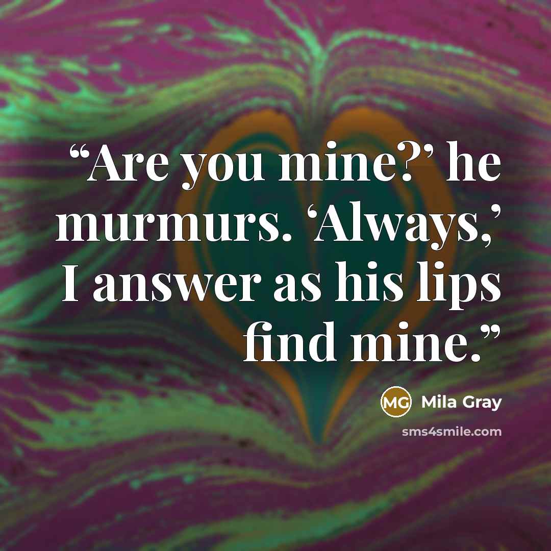 “Are you mine?’ he murmurs. ‘Always,’ I answer as his lips find mine.” quote by Mila Gray