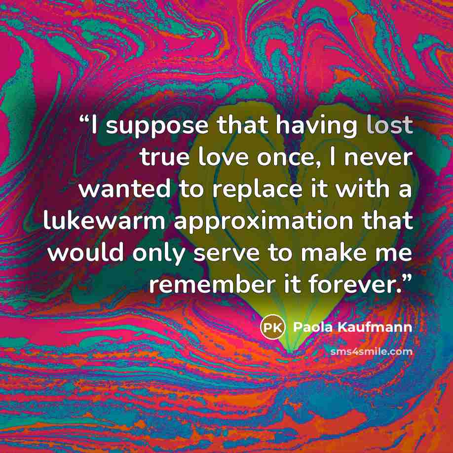 “I suppose that having lost true love once, I never wanted to replace it with a lukewarm approximation that would only serve to make me remember it forever.” quote by Paola Kaufmann