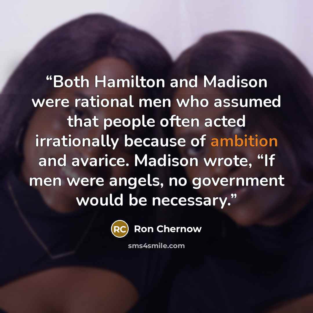 “Both Hamilton and Madison were rational men who assumed that people often acted irrationally because of ambition and avarice. Madison wrote, “If men were angels, no government would be necessary.” quote by Ron Chernow