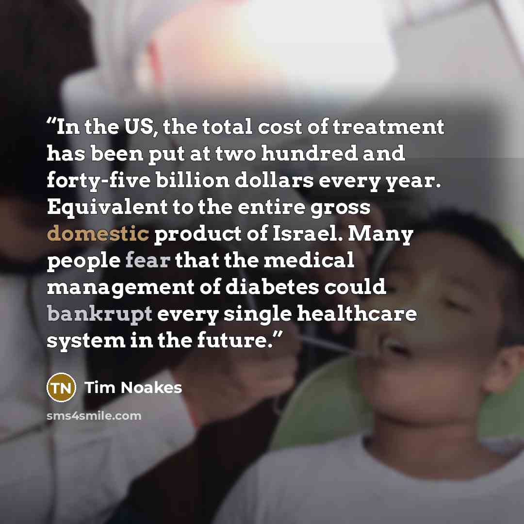 “In the US, the total cost of treatment has been put at two hundred and forty-five billion dollars every year. Equivalent to the entire gross domestic product of Israel. Many people fear that the medical management of diabetes could bankrupt every single healthcare system in the future.” quote by Tim Noakes